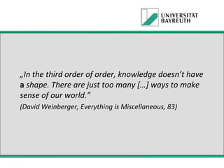 „In the third order of order, knowledge doesn’t have
a shape. There are just too many […] ways to make
sense of our world.”
(David Weinberger, Everything is Miscellaneous, 83)

 