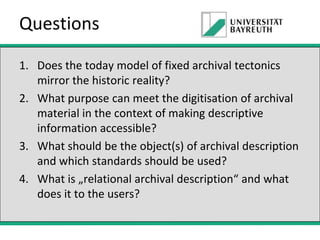 Questions
1. Does the today model of fixed archival tectonics
mirror the historic reality?
2. What purpose can meet the digitisation of archival
material in the context of making descriptive
information accessible?
3. What should be the object(s) of archival description
and which standards should be used?
4. What is „relational archival description“ and what
does it to the users?

 