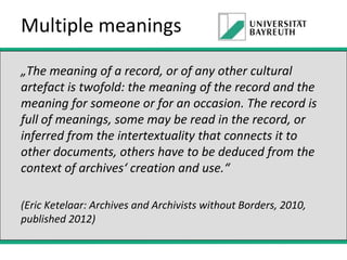Multiple meanings
„The meaning of a record, or of any other cultural
artefact is twofold: the meaning of the record and the
meaning for someone or for an occasion. The record is
full of meanings, some may be read in the record, or
inferred from the intertextuality that connects it to
other documents, others have to be deduced from the
context of archives‘ creation and use.“
(Eric Ketelaar: Archives and Archivists without Borders, 2010,
published 2012)

 