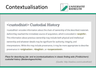 Contextualisation

Place for describung (de- and re-)contextualisations in classic finding aids (Findbüchern):
custodial history (Bestandsgeschichte)
[Quelle: http://eadiva.com/custodhist/]

 