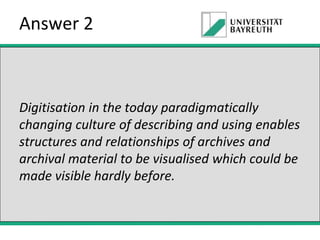 Answer 2

Digitisation in the today paradigmatically
changing culture of describing and using enables
structures and relationships of archives and
archival material to be visualised which could be
made visible hardly before.

 
