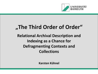 „The Third Order of Order“
Relational Archival Description and
Indexing as a Chance for
Defragmenting Contexts and
Collections
Karsten Kühnel

 