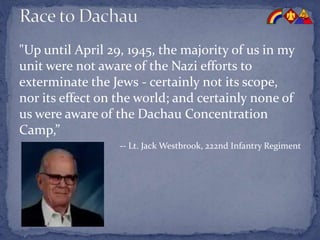"Up until April 29, 1945, the majority of us in my
unit were not aware of the Nazi efforts to
exterminate the Jews - certainly not its scope,
nor its effect on the world; and certainly none of
us were aware of the Dachau Concentration
Camp,”
-- Lt. Jack Westbrook, 222nd Infantry Regiment
 