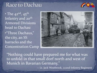 “Nothing could have prepared me for what was
to unfold in that small dorf north and west of
Munich in Bavarian Germany,"
-- Lt. Jack Westbrook, 222nd Infantry Regiment
• The 42nd, 45th
Infantry and 20th
Armored Divisions
head to Dachau
•“Three Dachaus,”
the city, an SS
barracks and the
Concentration Camp
 