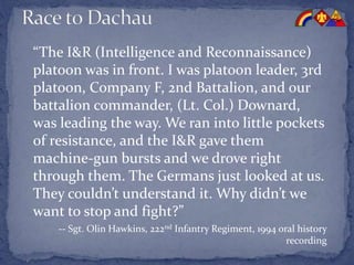 “The I&R (Intelligence and Reconnaissance)
platoon was in front. I was platoon leader, 3rd
platoon, Company F, 2nd Battalion, and our
battalion commander, (Lt. Col.) Downard,
was leading the way. We ran into little pockets
of resistance, and the I&R gave them
machine-gun bursts and we drove right
through them. The Germans just looked at us.
They couldn’t understand it. Why didn’t we
want to stop and fight?”
-- Sgt. Olin Hawkins, 222nd Infantry Regiment, 1994 oral history
recording
 