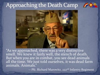 “As we approached, there was a very distinctive
smell. We knew it fairly well, the stench of death.
But when you are in combat, you see dead animals
all the time. We just told ourselves, it was dead farm
animals. Animals.”
-- Pfc. Richard Marowitz, 222nd Infantry Regiment
 