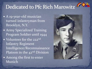  A 19-year-old musician
turned infantryman from
Brooklyn, N.Y.
 Army Specialized Training
Program Soldier until 1944
 Volunteer for the 222nd
Infantry Regiment
Intelligence/Reconnaissance
Platoon in the 42nd Division
 Among the first to enter
Munich
 