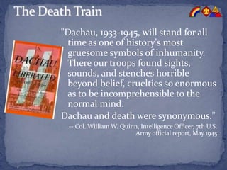 "Dachau, 1933-1945, will stand for all
time as one of history's most
gruesome symbols of inhumanity.
There our troops found sights,
sounds, and stenches horrible
beyond belief, cruelties so enormous
as to be incomprehensible to the
normal mind.
Dachau and death were synonymous."
-- Col. William W. Quinn, Intelligence Officer, 7th U.S.
Army official report, May 1945
 