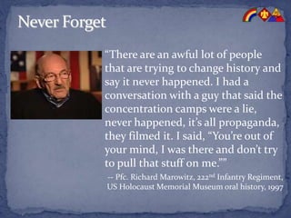 “There are an awful lot of people
that are trying to change history and
say it never happened. I had a
conversation with a guy that said the
concentration camps were a lie,
never happened, it’s all propaganda,
they filmed it. I said, “You’re out of
your mind, I was there and don’t try
to pull that stuff on me.””
-- Pfc. Richard Marowitz, 222nd Infantry Regiment,
US Holocaust Memorial Museum oral history, 1997
 