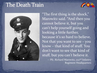 “The first thing is the shock,”
Marowitz said. “And then you
cannot believe it, but you
can't help yourself going and
looking a little further,
because it's so hard to believe.
Not that you want to see – you
know – that kind of stuff. You
don't want to see that kind of
stuff, but you can't believe it.
-- Pfc. Richard Marowitz, 222nd Infantry
Regiment Headquarters
 