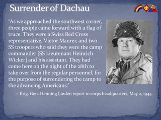 “As we approached the southwest corner,
three people came forward with a flag of
truce. They were a Swiss Red Cross
representative, Victor Maurer, and two
SS troopers who said they were the camp
commander [SS Lieutenant Heinrich
Wicker] and his assistant. They had
come here on the night of the 28th to
take over from the regular personnel, for
the purpose of surrendering the camp to
the advancing Americans.”
-- Brig. Gen. Henning Linden report to corps headquarters, May 2, 1945.
 