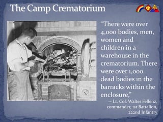 “There were over
4,000 bodies, men,
women and
children in a
warehouse in the
crematorium. There
were over 1,000
dead bodies in the
barracks within the
enclosure,”
-- Lt. Col. Walter Fellenz,
commander, 1st Battalion,
222nd Infantry
 