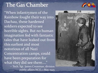 “When infantrymen of the
Rainbow fought their way into
Dachau, these hardened
soldiers expected to see
horrible sights. But no human
imagination fed with fantastic
tales that have leaked out from
this earliest and most
notorious of all Nazi
Concentration camps, could
have been preparation for
what they did see there...."
-- Tech. Sgt. James Creasman, division
public affairs NCO, 1 May 1945
 