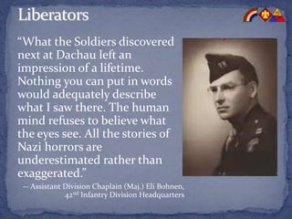 “What the Soldiers discovered
next at Dachau left an
impression of a lifetime.
Nothing you can put in words
would adequately describe
what I saw there. The human
mind refuses to believe what
the eyes see. All the stories of
Nazi horrors are
underestimated rather than
exaggerated.”
-- Assistant Division Chaplain (Maj.) Eli Bohnen,
42nd Infantry Division Headquarters
 