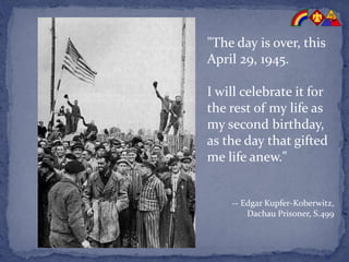 "The day is over, this
April 29, 1945.
I will celebrate it for
the rest of my life as
my second birthday,
as the day that gifted
me life anew."
-- Edgar Kupfer-Koberwitz,
Dachau Prisoner, S.499
 