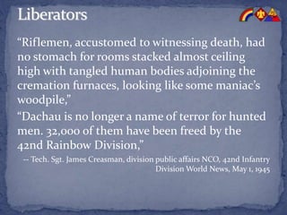 “Riflemen, accustomed to witnessing death, had
no stomach for rooms stacked almost ceiling
high with tangled human bodies adjoining the
cremation furnaces, looking like some maniac’s
woodpile,”
“Dachau is no longer a name of terror for hunted
men. 32,000 of them have been freed by the
42nd Rainbow Division,”
-- Tech. Sgt. James Creasman, division public affairs NCO, 42nd Infantry
Division World News, May 1, 1945
 