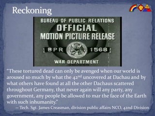 “These tortured dead can only be avenged when our world is
aroused so much by what the 42nd uncovered at Dachau and by
what others have found at all the other Dachaus scattered
throughout Germany, that never again will any party, any
government, any people be allowed to mar the face of the Earth
with such inhumanity.”
-- Tech. Sgt. James Creasman, division public affairs NCO, 42nd Division
 