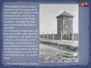 "Rheinhardt has died tonight. I
wanted to see him again, greet
him one last time, and so I went
looking for him, as he lay on
the road in front of the death
chamber - amongst the other
one hundred and fifty dead of
last night.
He was barely recognizable; his
face was swollen and contorted
in desperation. His death is not
only for us, his friends, a very
hard blow and painful loss, […]
And perhaps the worst thing in
the face of this death, the death
of all our friends, is: we do not
even have the time … to mourn
them"
-- Nico Rost: Goethe in Dachau
 