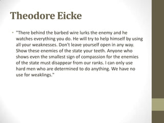 Theodore Eicke
• "There behind the barbed wire lurks the enemy and he
  watches everything you do. He will try to help himself by using
  all your weaknesses. Don't leave yourself open in any way.
  Show these enemies of the state your teeth. Anyone who
  shows even the smallest sign of compassion for the enemies
  of the state must disappear from our ranks. I can only use
  hard men who are determined to do anything. We have no
  use for weaklings."
 