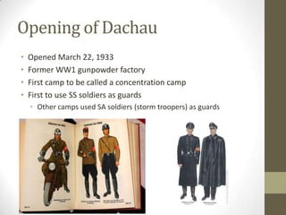 Opening of Dachau
•   Opened March 22, 1933
•   Former WW1 gunpowder factory
•   First camp to be called a concentration camp
•   First to use SS soldiers as guards
    • Other camps used SA soldiers (storm troopers) as guards
 
