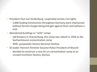 • President Paul von Hindenburg suspended certain civil rights
   • 2,000 leading Communists throughout Germany were imprisoned
     without formal charges being brought against them and without a
     trial.
• Abandoned buildings or “wild” camps
   • old brewery in Oranienburg; this camp was rebuilt in 1936 as the
     Sachsenhausen concentration camp
   • WWI gunpowder factory becomes Dachau
• SS leader Heinrich Himmler became Police President of Munich
   • decided to construct a new SS run concentration camp at an
     unused munitions factory, Dachau
 