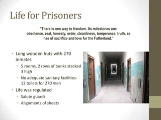 Life for Prisoners
              "There is one way to freedom. Its milestones are:
       obedience, zeal, honesty, order, cleanliness, temperance, truth, se
                 nse of sacrifice and love for the Fatherland.”


• Long wooden huts with 270
  inmates
  • 5 rooms, 2 rows of bunks stacked
    3 high
  • No adequate sanitary facilities-
    12 toilets for 270 men
• Life was regulated
  • Salute guards
  • Alignments of sheets
 