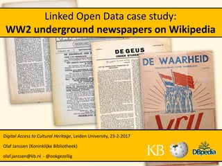 Linked Open Data case study:
WW2 underground newspapers on Wikipedia
Digital Access to Cultural Heritage, Leiden University, 23-2-2017
Olaf Janssen (Koninklijke Bibliotheek)
olaf.janssen@kb.nl - @ookgezellig
 