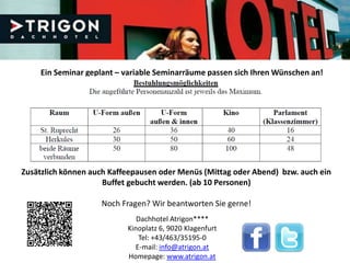 Ein Seminar geplant – variable Seminarräume passen sich Ihren Wünschen an!




Zusätzlich können auch Kaffeepausen oder Menüs (Mittag oder Abend) bzw. auch ein
                     Buffet gebucht werden. (ab 10 Personen)

                    Noch Fragen? Wir beantworten Sie gerne!
                              Dachhotel Atrigon****
                           Kinoplatz 6, 9020 Klagenfurt
                              Tel: +43/463/35195-0
                             E-mail: info@atrigon.at
                           Homepage: www.atrigon.at
 