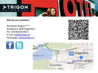 Wie Sie uns erreichen:

Dachhotel Atrigon****
Kinoplatz 6, 9020 Klagenfurt
Tel: +43/463/35195-0
E-mail: info@atrigon.at
Homepage: www.atrigon.at




                               Hier finden Sie uns
 
