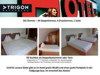 Die Zimmer – 34 Doppelzimmer, 4 Einzelzimmer, 1 Suite




                   DZ buchbar als Doppelbettzimmer oder Twin
                   Ausgestattet im ****-Standard mit Bad/WC, Fön, Kosmetikspiegel,
                    Direktwahltelefon, Flat-TV, Minibar, Zimmersafe und Schreibtisch.


Und für unsere Gäste gibt es im Hotel gratis WLAN und einen gratis Parkplatz in der
                     Tiefgarage bzw. im Innenhof des Hotels!
 