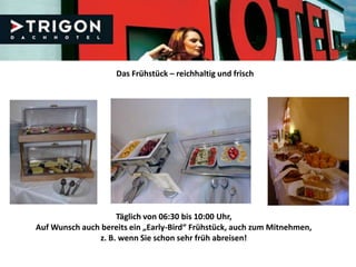 Das Frühstück – reichhaltig und frisch




                    Täglich von 06:30 bis 10:00 Uhr,
Auf Wunsch auch bereits ein „Early-Bird“ Frühstück, auch zum Mitnehmen,
               z. B. wenn Sie schon sehr früh abreisen!
 