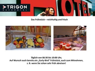 Das Frühstück – reichhaltig und frisch




                    Täglich von 06:30 bis 10:00 Uhr,
Auf Wunsch auch bereits ein „Early-Bird“ Frühstück, auch zum Mitnehmen,
               z. B. wenn Sie schon sehr früh abreisen!
 