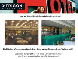 Und am Abend lädt die Bar auf einen Umtrunk ein!




Ein Gläschen Wein am Abend genießen – direkt aus der Steiermark vom Weingut Jauk!

             Gegen den Hunger gibt es auch einen Lieferservice im Haus
                oder Snacks an der Hotelbar auch für Spätanreisen!
 