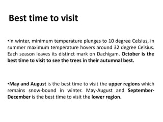 Best time to visit
•In winter, minimum temperature plunges to 10 degree Celsius, in
summer maximum temperature hovers around 32 degree Celsius.
Each season leaves its distinct mark on Dachigam. October is the
best time to visit to see the trees in their autumnal best.
•May and August is the best time to visit the upper regions which
remains snow-bound in winter. May-August and September-
December is the best time to visit the lower region.
 