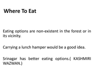 Where To Eat
Eating options are non-existent in the forest or in
its vicinity.
Carrying a lunch hamper would be a good idea.
Srinagar has better eating options.( KASHMIRI
WAZWAN.)
 