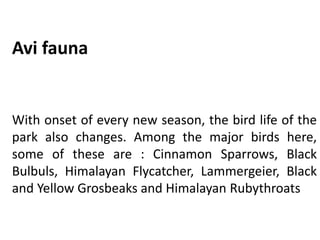 Avi fauna
With onset of every new season, the bird life of the
park also changes. Among the major birds here,
some of these are : Cinnamon Sparrows, Black
Bulbuls, Himalayan Flycatcher, Lammergeier, Black
and Yellow Grosbeaks and Himalayan Rubythroats
 