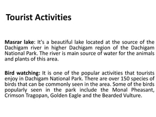 Tourist Activities
Masrar lake: It's a beautiful lake located at the source of the
Dachigam river in higher Dachigam region of the Dachigam
National Park. The river is main source of water for the animals
and plants of this area.
Bird watching: It is one of the popular activities that tourists
enjoy in Dachigam National Park. There are over 150 species of
birds that can be commonly seen in the area. Some of the birds
popularly seen in the park include the Monal Pheasant,
Crimson Tragopan, Golden Eagle and the Bearded Vulture.
 