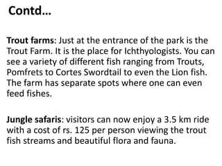 Contd…
Trout farms: Just at the entrance of the park is the
Trout Farm. It is the place for Ichthyologists. You can
see a variety of different fish ranging from Trouts,
Pomfrets to Cortes Swordtail to even the Lion fish.
The farm has separate spots where one can even
feed fishes.
Jungle safaris: visitors can now enjoy a 3.5 km ride
with a cost of rs. 125 per person viewing the trout
fish streams and beautiful flora and fauna.
 