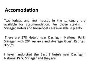 Accomodation
Two lodges and rest houses in the sanctuary are
available for accommodation. For those staying in
Srinagar, hotels and houseboats are available in plenty.
There are 578 Hotels near Dachigam National Park,
Srinagar with 204 reviews and Average Guest Rating ,
3.55/5 .
I have handpicked the Best 8 hotels near Dachigam
National Park, Srinagar and they are
 