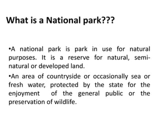 What is a National park???
•A national park is park in use for natural
purposes. It is a reserve for natural, semi-
natural or developed land.
•An area of countryside or occasionally sea or
fresh water, protected by the state for the
enjoyment of the general public or the
preservation of wildlife.
 