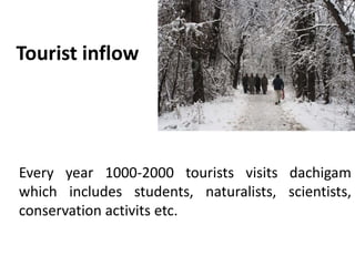 Tourist inflow
Every year 1000-2000 tourists visits dachigam
which includes students, naturalists, scientists,
conservation activits etc.
 