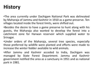 History
•The area currently under Dachigam National Park was delineated
by Maharaja of Jammu and Kashmir in 1910 as a game preserve. Ten
villages located inside the forest limits, were shifted out.
•Besides the desire to have a game preserve to hunt along with his
guests, the Maharaja also wanted to develop the forest into a
catchment zone for Harwan reservoir which supplied water to
Srinagar.
•Under orders of the Maharaja, several tree species, especially
those preferred by wildlife were planted and efforts were made to
increase the winter fodder available to wild animals.
•After Jammu and Kashmir acceded to India, Dachigam was
managed by State Forest Department. Jammu and Kashmir
government notified the area as a sanctuary in 1951 and as national
park in 1981.
 