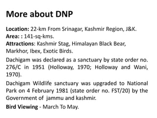 More about DNP
Location: 22-km From Srinagar, Kashmir Region, J&K.
Area: : 141-sq-kms.
Attractions: Kashmir Stag, Himalayan Black Bear,
Markhor, Ibex, Exotic Birds.
Dachigam was declared as a sanctuary by state order no.
276/C in 1951 (Holloway, 1970; Holloway and Wani,
1970).
Dachigam Wildlife sanctuary was upgraded to National
Park on 4 February 1981 (state order no. FST/20) by the
Government of jammu and kashmir.
Bird Viewing - March To May.
 