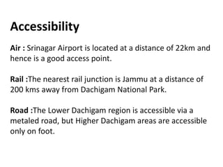 Accessibility
Air : Srinagar Airport is located at a distance of 22km and
hence is a good access point.
Rail :The nearest rail junction is Jammu at a distance of
200 kms away from Dachigam National Park.
Road :The Lower Dachigam region is accessible via a
metaled road, but Higher Dachigam areas are accessible
only on foot.
 