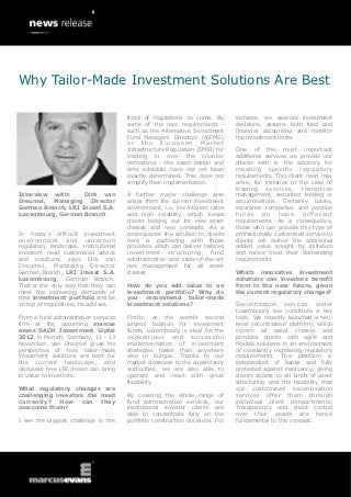 Why Tailor-Made Investment Solutions Are Best

                                      flood of regulations to come. By        instance, we execute investment
                                      some of the new requirements -          decisions, assume both fund and
                                      such as the Alternative Investment      financial accounting and monitor
                                      Fund Managers Directive (AIFMD)         the investment limits.
                                      or    the    European       Market
                                      Infrastructure Regulation (EMIR) for    One of the most important
                                      trading in over the counter             additional services we provide our
                                      derivatives - the exact design and      clients with is the advisory for
                                      time schedule have not yet been         meeting specific regulatory
                                      exactly determined. This does not       requirements. This client need may
                                      simplify their implementation.          arise, for instance in the case of
                                                                              trading services, transition
Interview with:     Dirk van          A further major challenge also          management, securities lending or
Dreumel, Managing Director            arises from the current investment      securitisations. Certainly banks,
German Branch, LRI Invest S.A.        environment, i.e. low interest rates    insurance companies and pension
Luxembourg, German Branch             and high volatility, which keeps        funds     do    have     different
                                      clients looking out for new asset       requirements. As a consequence,
                                      classes and new concepts. As a          those who can provide this type of
In today’s difficult investment       consequence the solution to clients     professionally customised service to
environment and uncertain             here is partnering with those           clients will deliver the additional
regulatory landscape, institutional   providers which can deliver tailored    added value sought by initiators
investors need customised advice      investment structuring, fund            and hence meet their demanding
and solutions, says Dirk van          administration and state-of-the-art     requirements.
Dreumel, Managing Director            risk management for all asset
German Branch, LRI Invest S.A.        classes.                                Which innovative investment
Luxembourg, German Branch.                                                    solutions can investors benefit
That is the only way that they can    How do you add value to an              from in the near future, given
meet the increasing demands of        investment portfolio? Why do            the current regulatory changes?
their investment portfolio and be     you recommend tailor-made
on top of regulations, he advises.    investment solutions?                   Securitisation services under
                                                                              Luxembourg law constitute a key
From a fund administration services   Firstly, as the world’s second          topic. We recently launched a two-
firm at the upcoming marcus           largest location for investment         level securitisation platform, which
evans DACH Investment Gipfel          funds, Luxembourg is ideal for the      covers all asset classes and
2012, in Munich, Germany, 11 - 13     expeditious and successful              provides clients with agile and
November, van Dreumel gives his       implementation of investment            flexible solutions in an environment
perspective of how tailor-made        strategies faster than anywhere         of constantly increasing regulatory
investment solutions are best for     else in Europe. Thanks to our           requirements. The platform is
the current landscape, and            market closeness to the supervisory     independent of banks and fully
discusses how LRI Invest can bring    authorities, we are also able to        protected against insolvency, giving
in value to investors.                operate and react with great            clients access to all kinds of asset
                                      flexibility.                            structuring and the flexibility that
What regulatory changes are                                                   our customised securitisation
challenging investors the most        By covering the whole range of          services offer them through
currently?   How    can   they        fund administration services, our       individual client compartments.
overcome them?                        institutional investor clients are      Transparency and client control
                                      able to concentrate fully on the        over their assets are hence
I see the biggest challenge in the    portfolio construction decisions. For   fundamental to this concept.
 