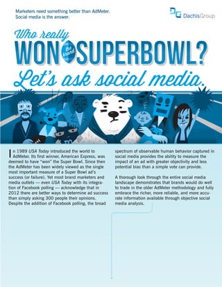 Marketers need something better than AdMeter.
    Social media is the answer.



    Who eally

    WON SUPERBOWL?           the d
                            bra
                                n




    Let’ ask ocial media.


I  n 1989 USA Today introduced the world to
   AdMeter. Its first winner, American Express, was
deemed to have “won” the Super Bowl. Since then
                                                      spectrum of observable human behavior captured in
                                                      social media provides the ability to measure the
                                                      impact of an ad with greater objectivity and less
the AdMeter has been widely viewed as the single      potential bias than a simple vote can provide.
most important measure of a Super Bowl ad’s
success (or failure). Yet most brand marketers and    A thorough look through the entire social media
media outlets — even USA Today with its integra-      landscape demonstrates that brands would do well
tion of Facebook polling — acknowledge that in        to trade in the older AdMeter methodology and fully
2012 there are better ways to determine ad success    embrace the richer, more reliable, and more accu-
than simply asking 300 people their opinions.         rate information available through objective social
Despite the addition of Facebook polling, the broad   media analysis.
 