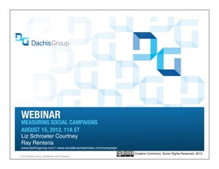 WEBINAR
 MEASURING SOCIAL CAMPAIGNS
 AUG 15, 2012
 Liz Schroeter Courtney, Ray Renteria
 www.dachisgroup.com | socialbusinessindex.com | @dachisgroup

                                                                Creative Commons. Some Rights Reserved. 2012.
® 2012 Dachis Group. Confidential and Proprietary
 
