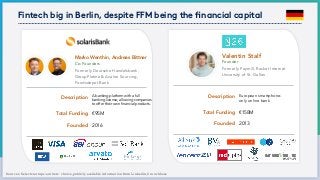Fintech big in Berlin, despite FFM being the ﬁnancial capital
Sources: Select startups: authors´ choice,publicly available information from Linkedin,Crunchbase
Total Funding
Founder
European smartphone-
only online bank
Founded 2013
€158M
Description
Formerly Paymill, Rocket Internet
University of St. Gallen
Valentin Stalf
Total Funding
Co-Founders
A banking platform with a full
banking license, allowing companies
to offer their own financial products.
Founded 2016
€95M
Description
Formerly Deutsche Handelsbank,
GroupPlatina & Avalon Sourcing,
Fondsdepot Bank
Marko Wenthin, Andreas Bittner
 