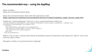 .
.
27
The recommended way – using the AppReg
Steps to follow:
Setup the Connections BLUE stack.
Setup the Component Pack stack with the Customizer chart.
https://opensource.hcltechsw.com/connections-doc/v8-cr1/admin/install/cp_install_services_tasks.html
Enable the “extensionRegistry” Service in your LotusConnections-config.xml.
<sloc:serviceReference bootstrapHost="admin_replace" bootstrapPort="admin_replace" clusterName="" enabled="true"
serviceName="extensionRegistry" ssl_enabled="true">
<sloc:href>
<sloc:hrefPathPrefix>/appregistry</sloc:hrefPathPrefix>
<sloc:static href="admin_replace" ssl_href="admin_replace"/>
<sloc:interService href="admin_replace"/>
</sloc:href>
</sloc:serviceReference>
Define a set of users / groups that should be granted access to Customizer and assign the “admin” role of the
Common app to them.
Navigate to https://<yourConnections>/appreg/.
 