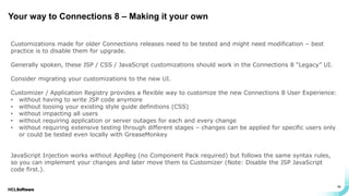 .
.
34
Your way to Connections 8 – Making it your own
Customizations made for older Connections releases need to be tested and might need modification – best
practice is to disable them for upgrade.
Generally spoken, these JSP / CSS / JavaScript customizations should work in the Connections 8 “Legacy” UI.
Consider migrating your customizations to the new UI.
Customizer / Application Registry provides a flexible way to customize the new Connections 8 User Experience:
• without having to write JSP code anymore
• without loosing your existing style guide definitions (CSS)
• without impacting all users
• without requiring application or server outages for each and every change
• without requiring extensive testing through different stages – changes can be applied for specific users only
or could be tested even locally with GreaseMonkey
JavaScript Injection works without AppReg (no Component Pack required) but follows the same syntax rules,
so you can implement your changes and later move them to Customizer (Note: Disable the JSP JavaScript
code first.).
 